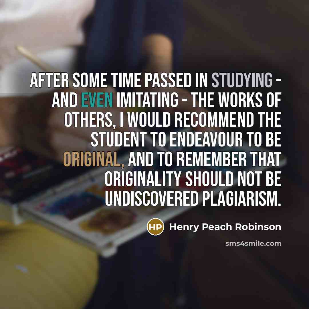 “After some time passed in studying - and even imitating - the works of others, I would recommend the student to endeavour to be original, and to remember that originality should not be undiscovered plagiarism.” quote by Henry Peach Robinson