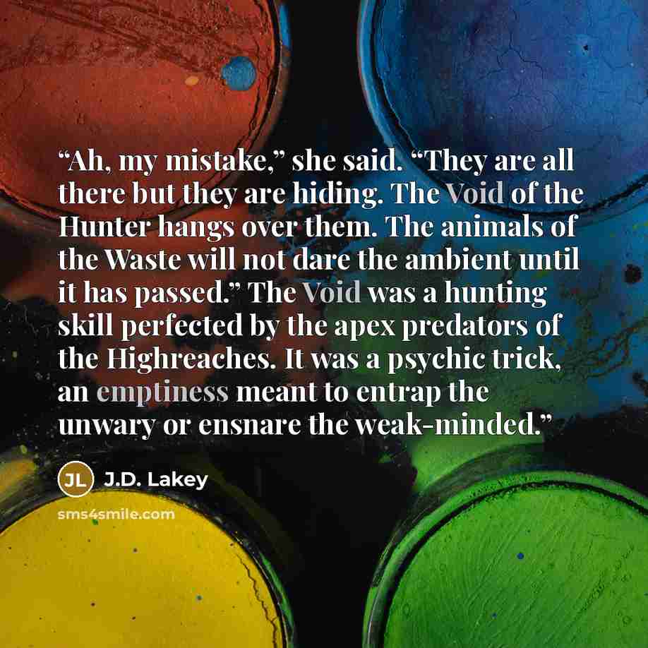 “Ah, my mistake,” she said. “They are all there but they are hiding. The Void of the Hunter hangs over them. The animals of the Waste will not dare the ambient until it has passed.” The Void was a hunting skill perfected by the apex predators of the Highreaches. It was a psychic trick, an emptiness…” quote by J.D. Lakey