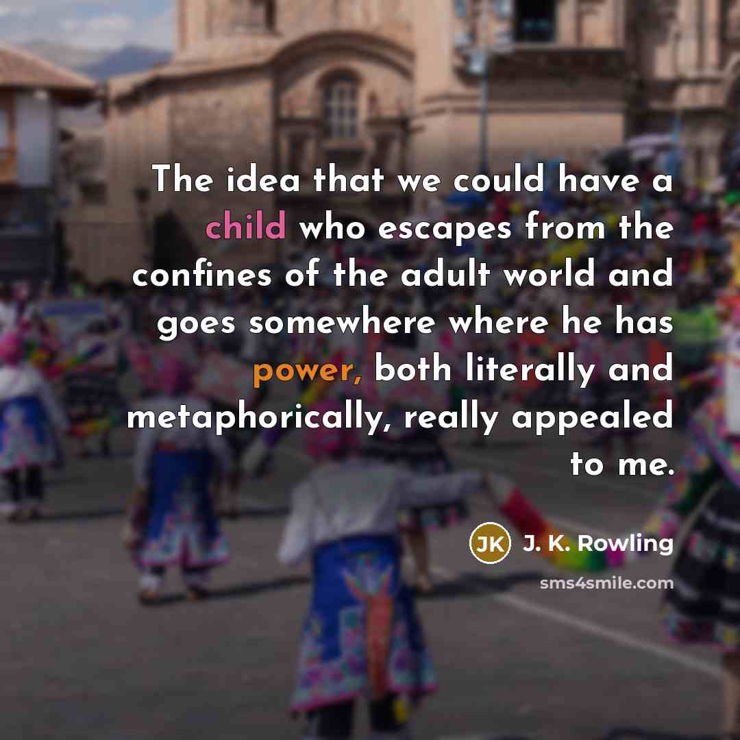 “The idea that we could have a child who escapes from the confines of the adult world and goes somewhere where he has power, both literally and metaphorically, really appealed to me.” quote by J. K. Rowling