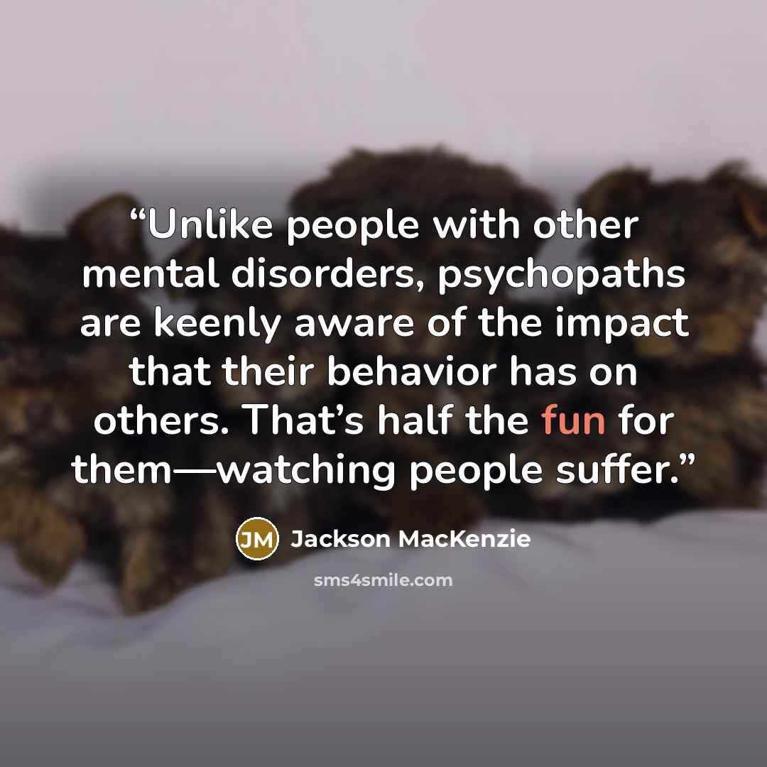 “Unlike people with other mental disorders, psychopaths are keenly aware of the impact that their behavior has on others. That’s half the fun for them—watching people suffer.” quote by Jackson MacKenzie