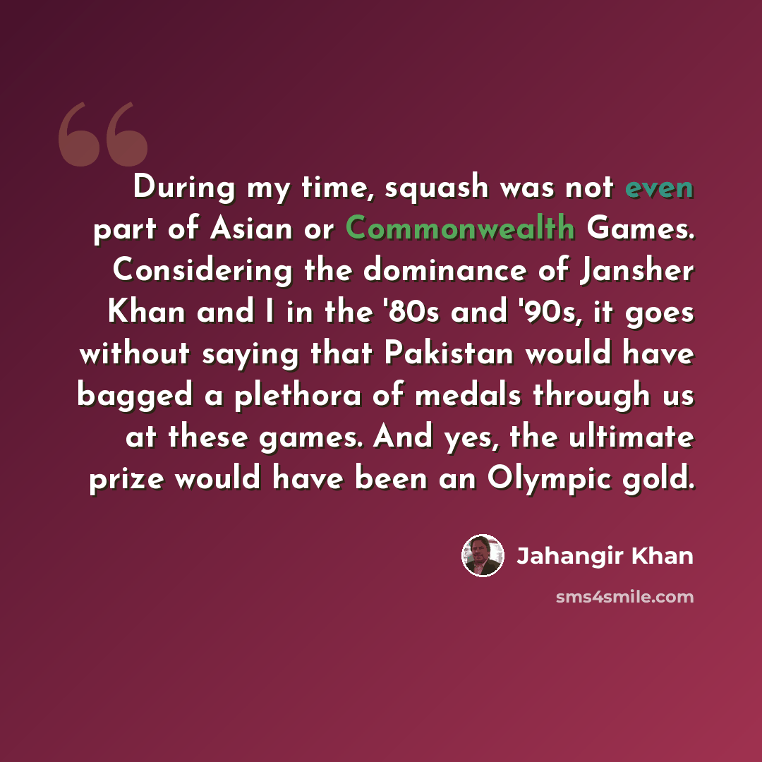 “During my time, squash was not even part of Asian or Commonwealth Games. Considering the dominance of Jansher Khan and I in the '80s and '90s, it goes without saying that Pakistan would have bagged a plethora of medals through us at these games. And yes, the ultimate prize would have been an…” quote by Jahangir Khan