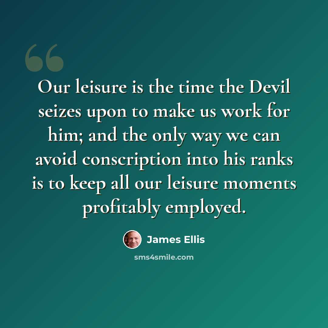 “Our leisure is the time the Devil seizes upon to make us work for him; and the only way we can avoid conscription into his ranks is to keep all our leisure moments profitably employed.” quote by James Ellis