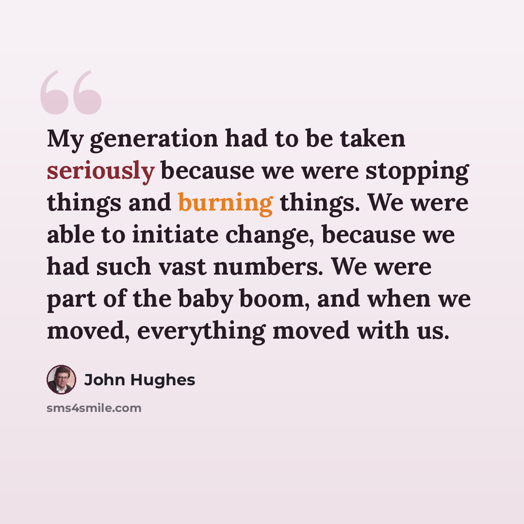 “My generation had to be taken seriously because we were stopping things and burning things. We were able to initiate change, because we had such vast numbers. We were part of the baby boom, and when we moved, everything moved with us.” quote by John Hughes