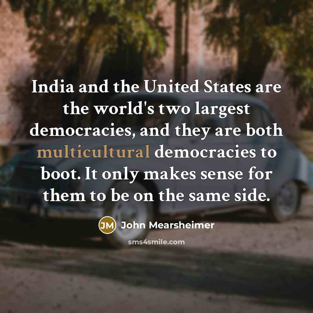 “India and the United States are the world's two largest democracies, and they are both multicultural democracies to boot. It only makes sense for them to be on the same side.” quote by John Mearsheimer