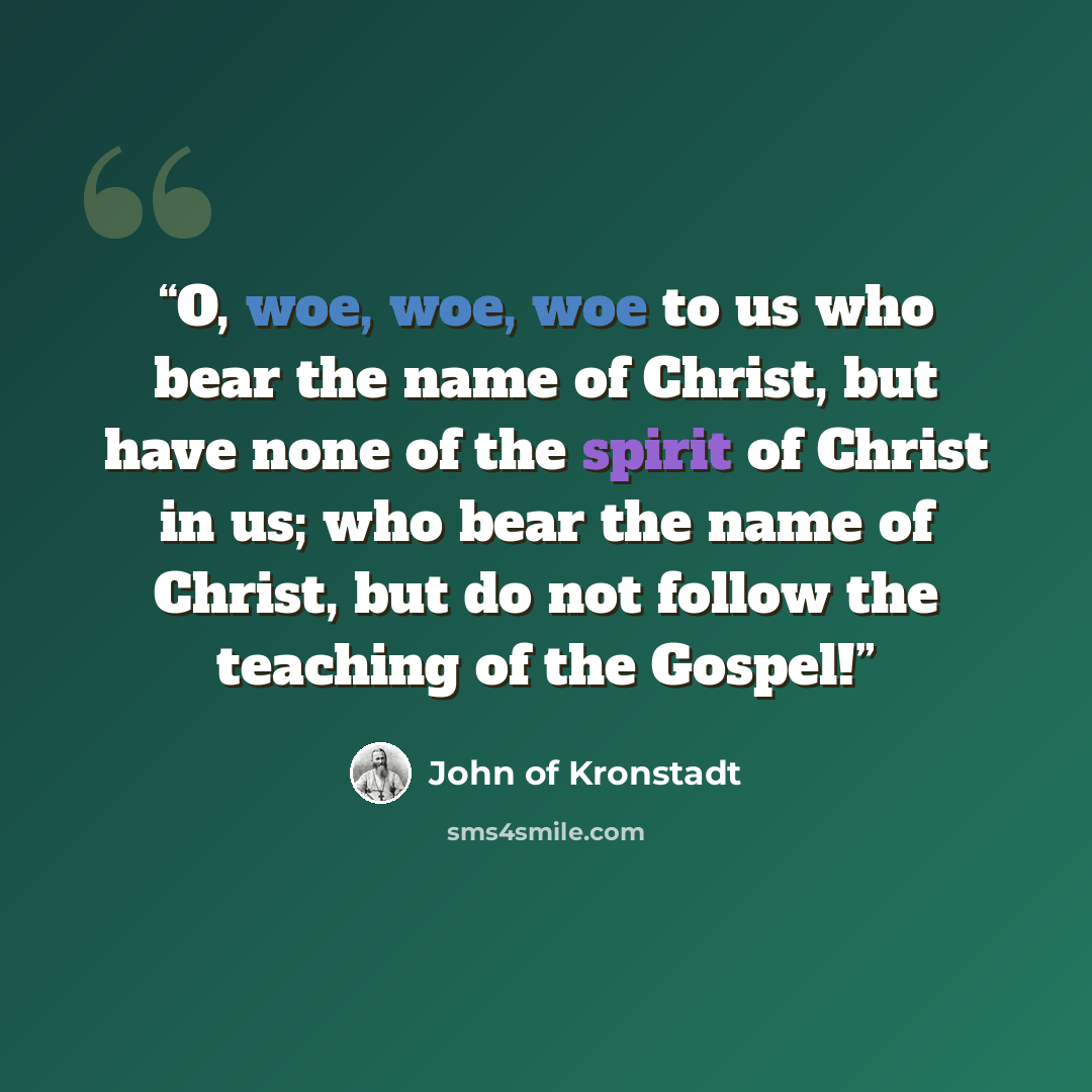 “O, woe, woe, woe to us who bear the name of Christ, but have none of the spirit of Christ in us; who bear the name of Christ, but do not follow the teaching of the Gospel!” quote by John of Kronstadt