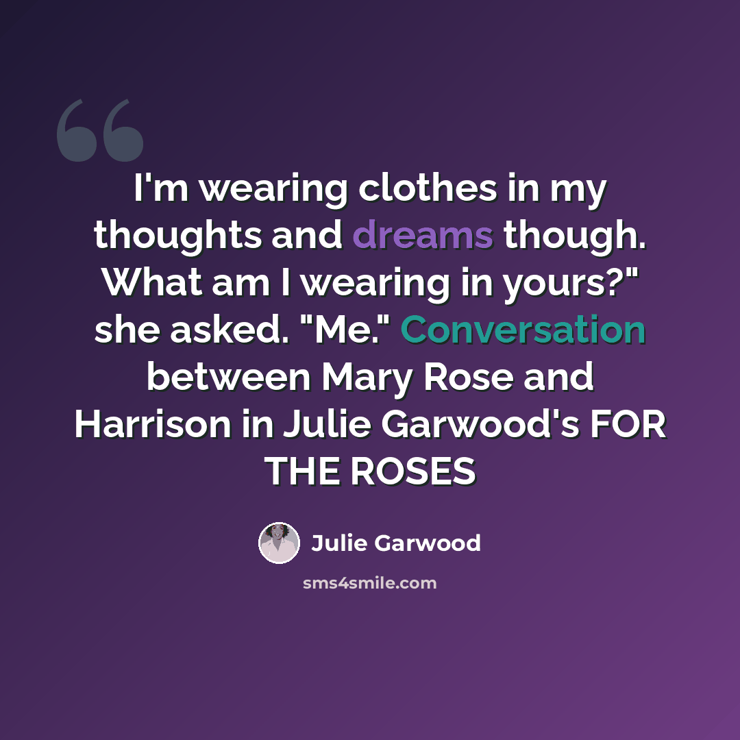 “I'm wearing clothes in my thoughts and dreams though. What am I wearing in yours?" she asked. "Me." Conversation between Mary Rose and Harrison in Julie Garwood's FOR THE ROSES” quote by Julie Garwood