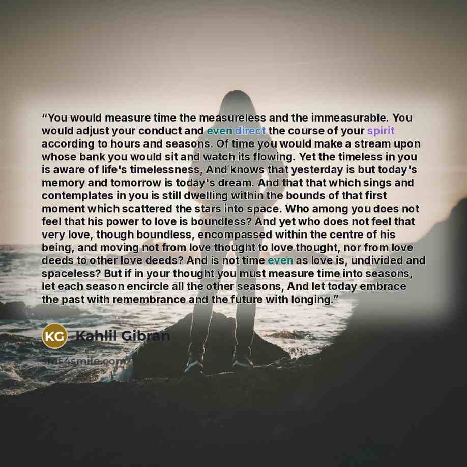“You would measure time the measureless and the immeasurable. You would adjust your conduct and even direct the course of your spirit according to hours and seasons. Of time you would make a stream upon whose bank you would sit and watch its flowing. Yet the timeless in you is aware of life's…” quote by Kahlil Gibran