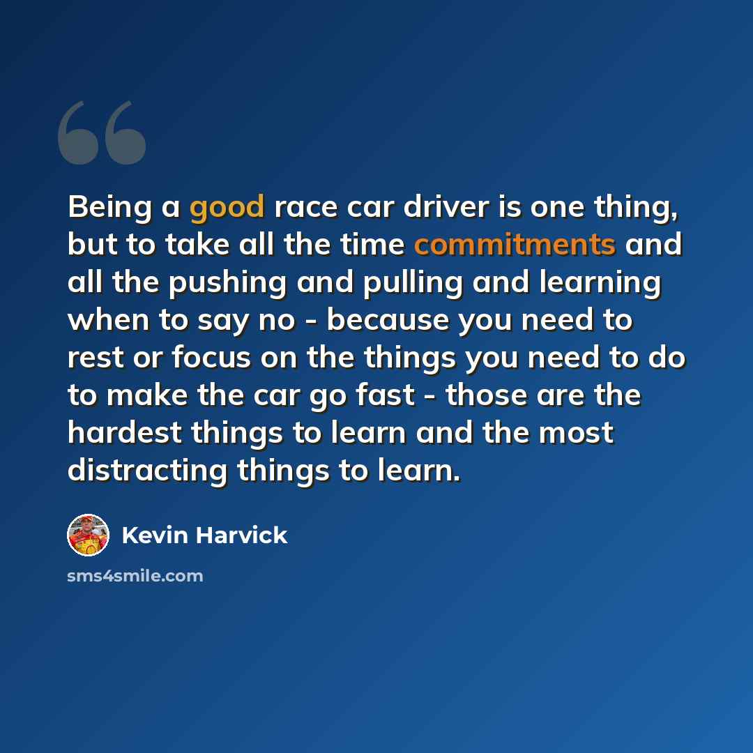 “Being a good race car driver is one thing, but to take all the time commitments and all the pushing and pulling and learning when to say no - because you need to rest or focus on the things you need to do to make the car go fast - those are the hardest things to learn and the most distracting…” quote by Kevin Harvick