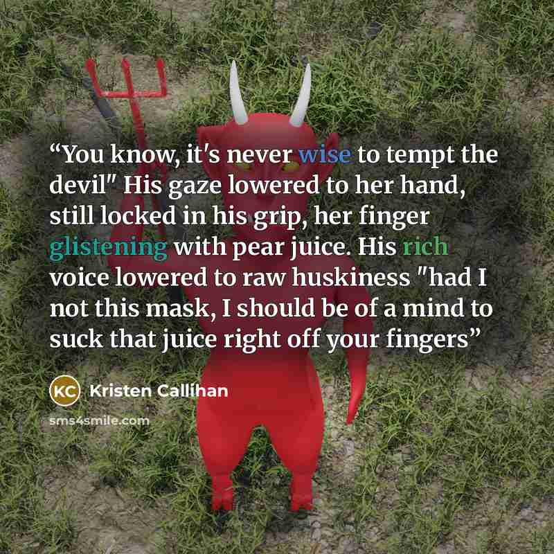 “You know, it's never wise to tempt the devil" His gaze lowered to her hand, still locked in his grip, her finger glistening with pear juice. His rich voice lowered to raw huskiness "had I not this mask, I should be of a mind to suck that juice right off your fingers” quote by Kristen Callihan