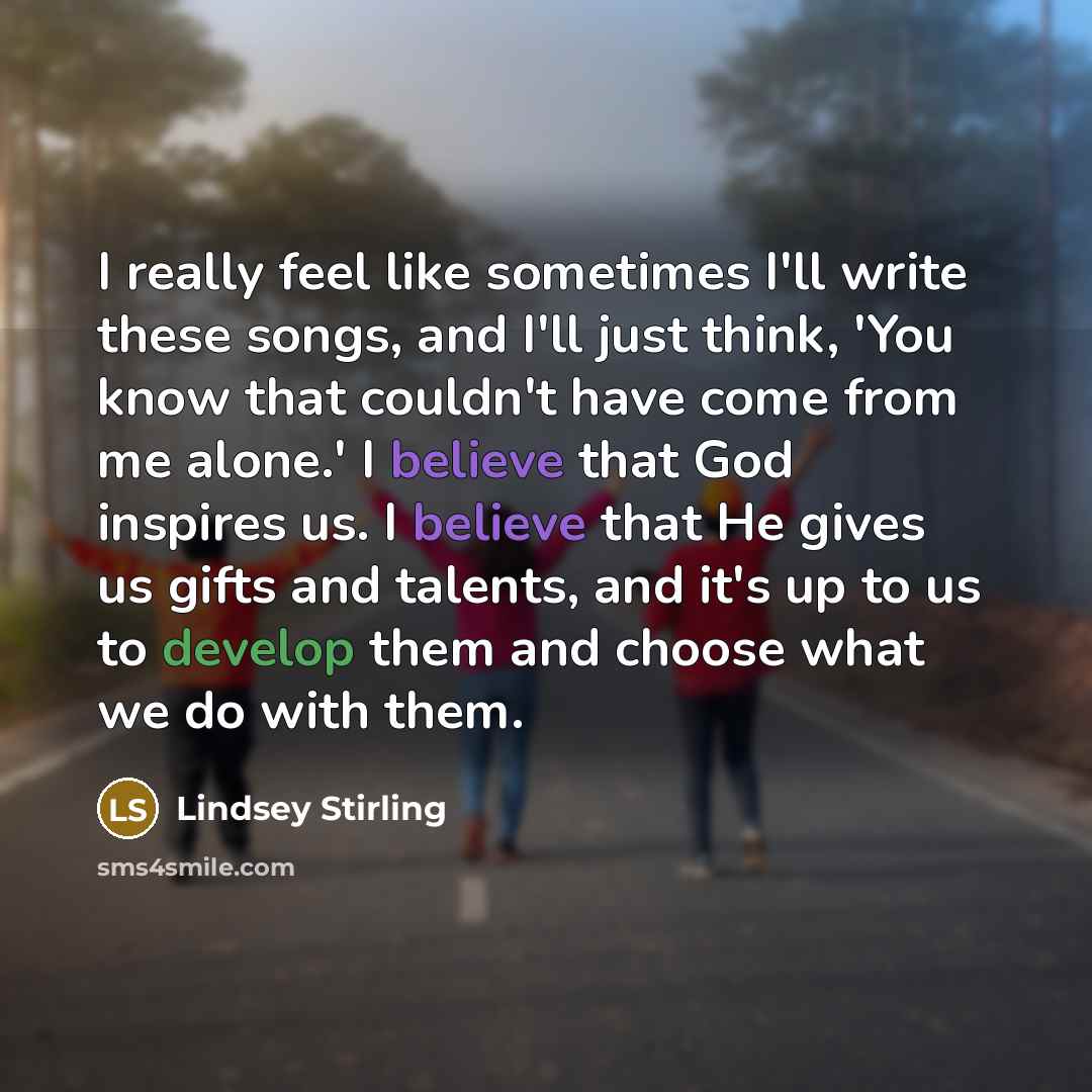 “I really feel like sometimes I'll write these songs, and I'll just think, 'You know that couldn't have come from me alone.' I believe that God inspires us. I believe that He gives us gifts and talents, and it's up to us to develop them and choose what we do with them.” quote by Lindsey Stirling