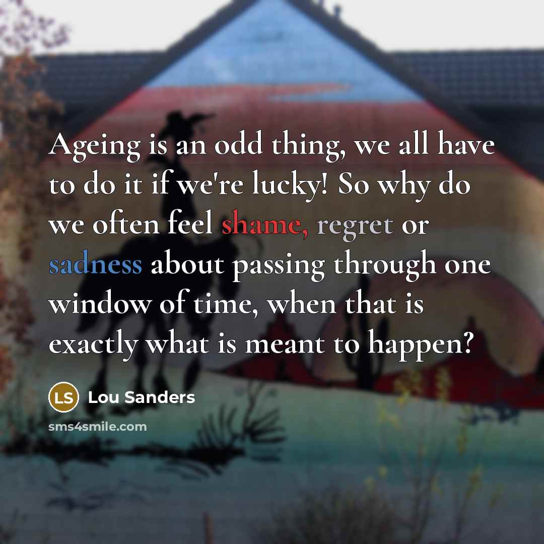 “Ageing is an odd thing, we all have to do it if we're lucky! So why do we often feel shame, regret or sadness about passing through one window of time, when that is exactly what is meant to happen?” quote by Lou Sanders