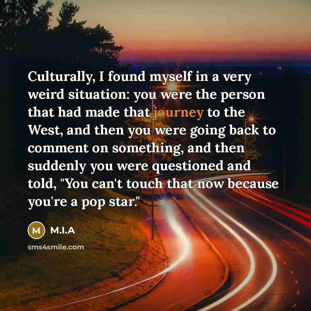 “Culturally, I found myself in a very weird situation: you were the person that had made that journey to the West, and then you were going back to comment on something, and then suddenly you were questioned and told, "You can't touch that now because you're a pop star."” quote by M.I.A