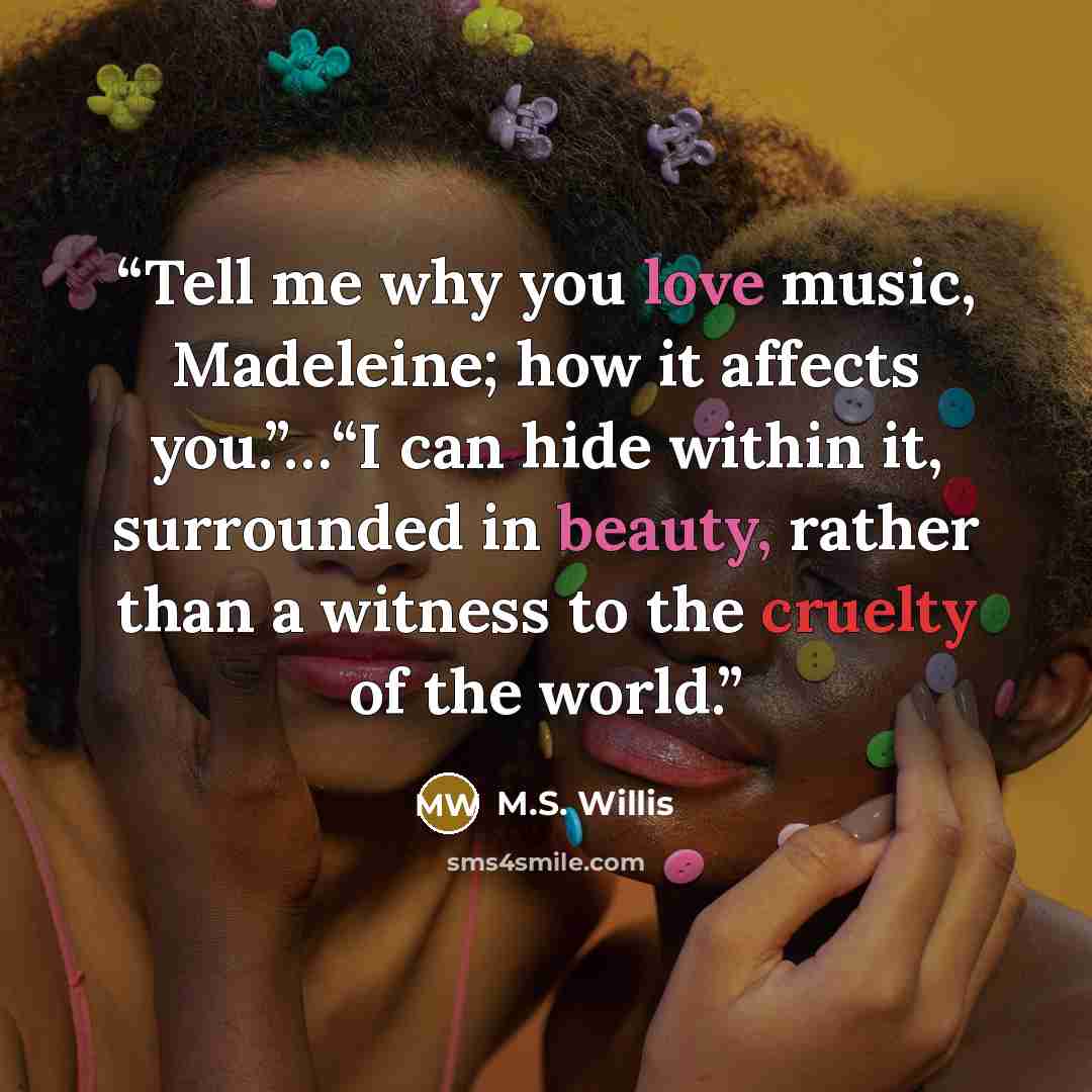 “Tell me why you love music, Madeleine; how it affects you.”…“I can hide within it, surrounded in beauty, rather than a witness to the cruelty of the world.” quote by M.S. Willis