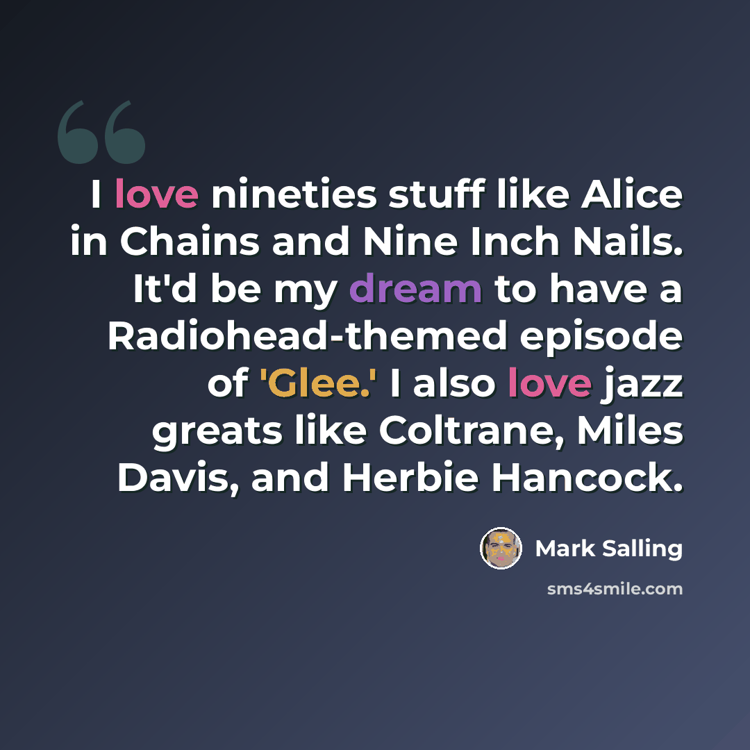 “I love nineties stuff like Alice in Chains and Nine Inch Nails. It'd be my dream to have a Radiohead-themed episode of 'Glee.' I also love jazz greats like Coltrane, Miles Davis, and Herbie Hancock.” quote by Mark Salling