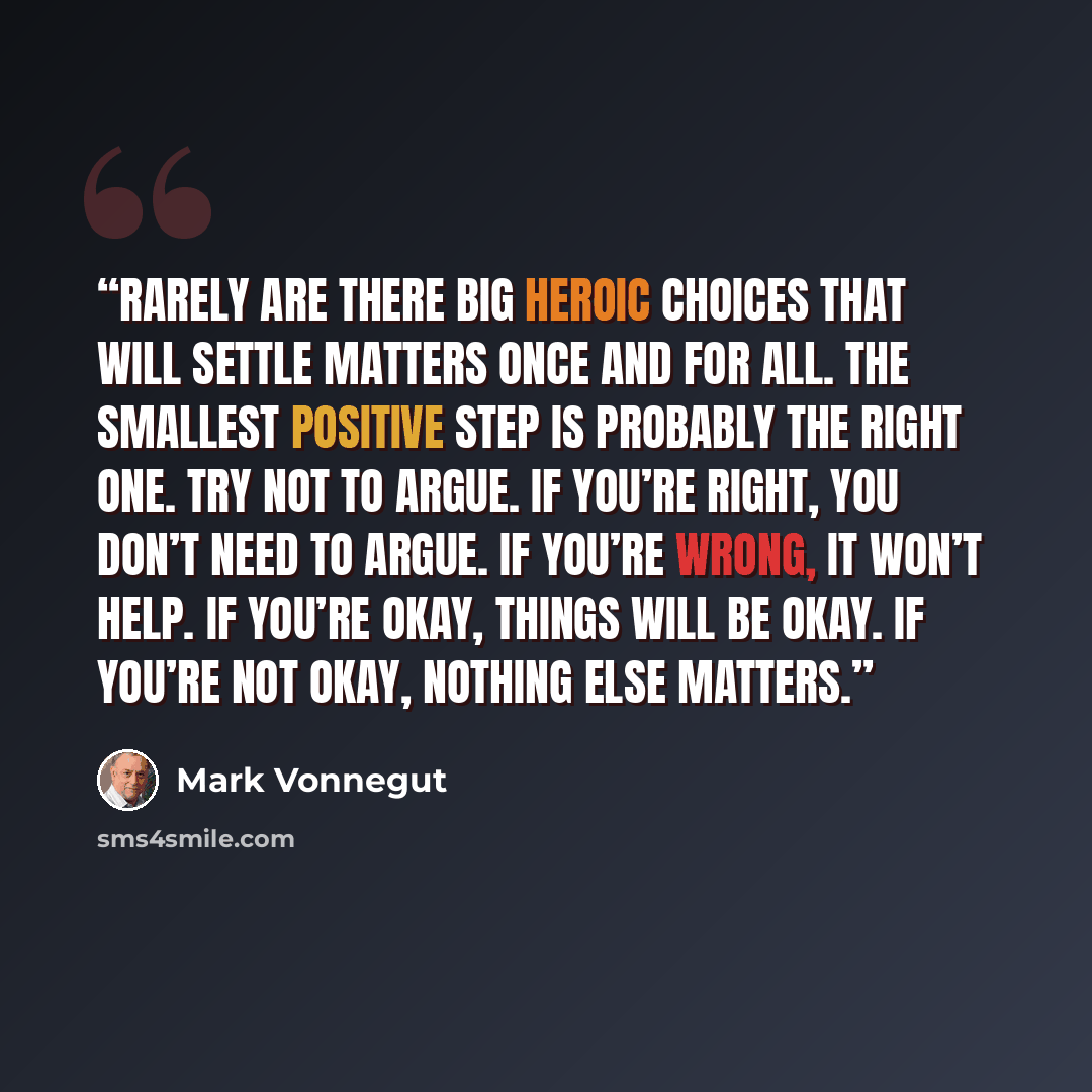 “Rarely are there big heroic choices that will settle matters once and for all. The smallest positive step is probably the right one. Try not to argue. If you’re right, you don’t need to argue. If you’re wrong, it won’t help. If you’re okay, things will be okay. If you’re not okay, nothing else…” quote by Mark Vonnegut