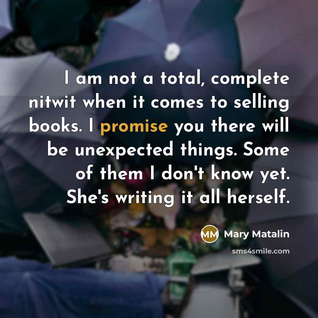 “I am not a total, complete nitwit when it comes to selling books. I promise you there will be unexpected things. Some of them I don't know yet. She's writing it all herself.” quote by Mary Matalin