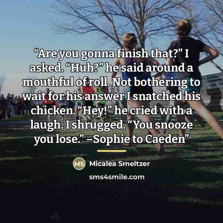 “Are you gonna finish that?” I asked. “Huh?” he said around a mouthful of roll. Not bothering to wait for his answer I snatched his chicken. “Hey!” he cried with a laugh. I shrugged. “You snooze you lose.” –Sophie to Caeden” quote by Micalea Smeltzer