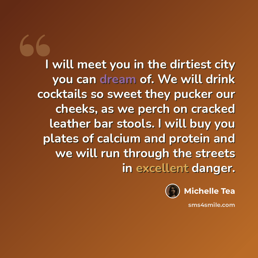 “I will meet you in the dirtiest city you can dream of. We will drink cocktails so sweet they pucker our cheeks, as we perch on cracked leather bar stools. I will buy you plates of calcium and protein and we will run through the streets in excellent danger.” quote by Michelle Tea