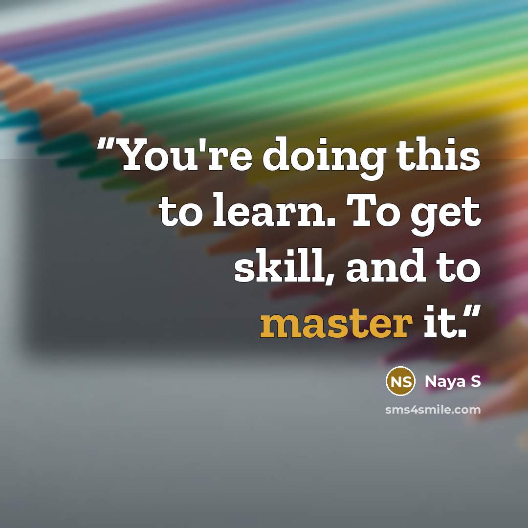 “You're doing this to learn. To get skill, and to master it.” quote by Naya S