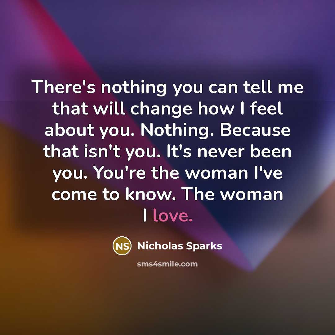 “There's nothing you can tell me that will change how I feel about you. Nothing. Because that isn't you. It's never been you. You're the woman I've come to know. The woman I love.” quote by Nicholas Sparks