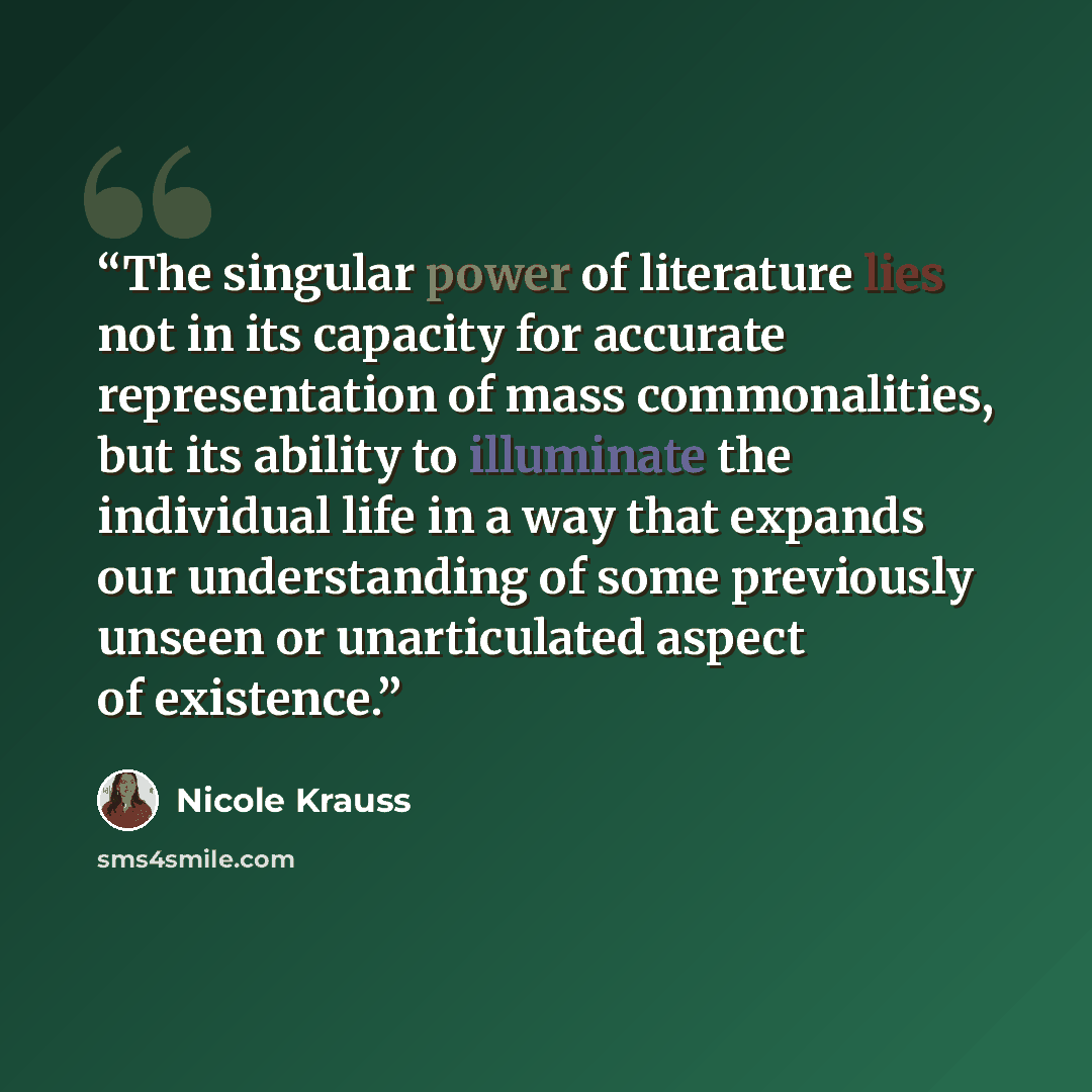 “The singular power of literature lies not in its capacity for accurate representation of mass commonalities, but its ability to illuminate the individual life in a way that expands our understanding of some previously unseen or unarticulated aspect of existence.” quote by Nicole Krauss