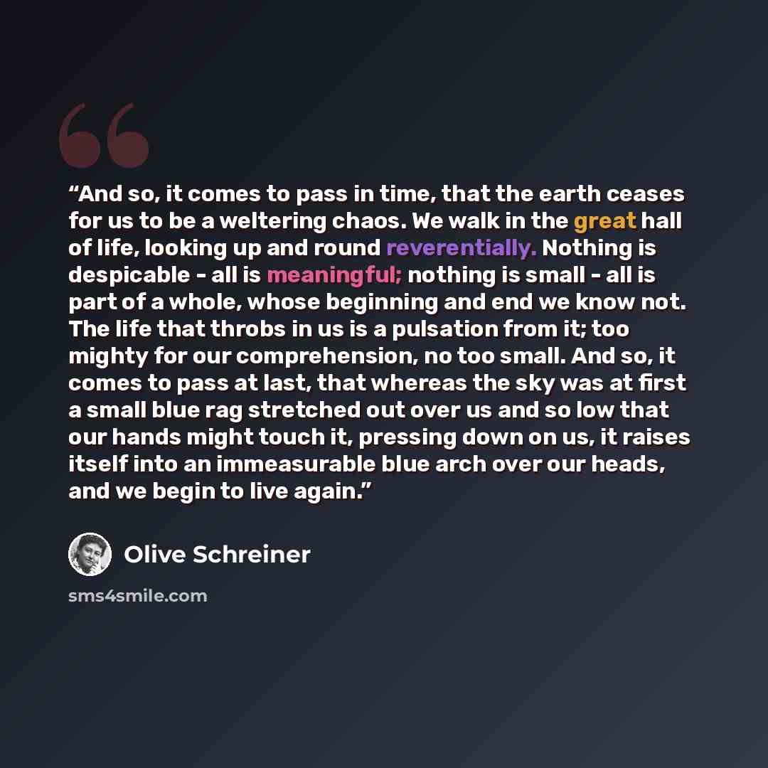 “And so, it comes to pass in time, that the earth ceases for us to be a weltering chaos. We walk in the great hall of life, looking up and round reverentially. Nothing is despicable - all is meaningful; nothing is small - all is part of a whole, whose beginning and end we know not. The life that…” quote by Olive Schreiner