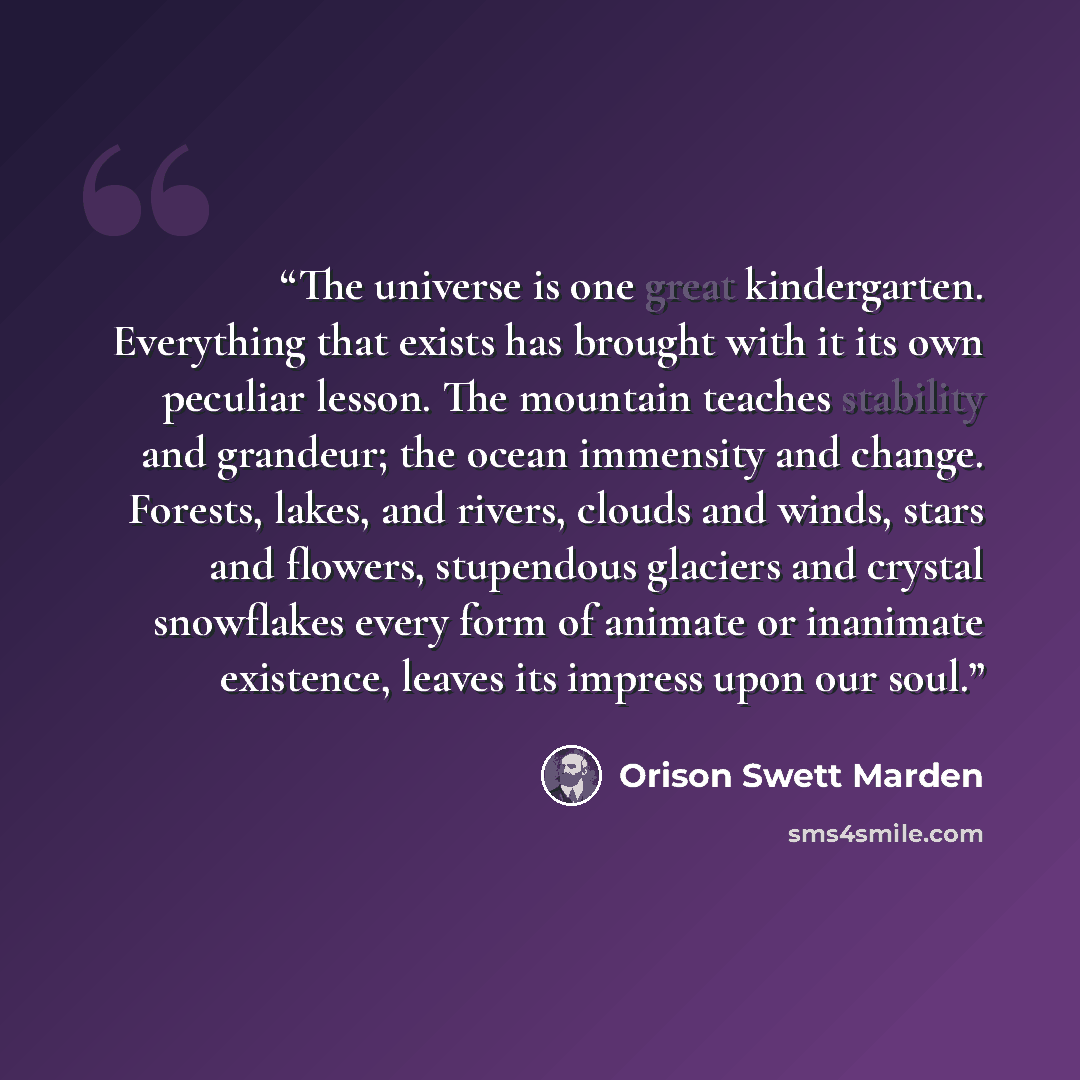 “The universe is one great kindergarten. Everything that exists has brought with it its own peculiar lesson. The mountain teaches stability and grandeur; the ocean immensity and change. Forests, lakes, and rivers, clouds and winds, stars and flowers, stupendous glaciers and crystal snowflakes every…” quote by Orison Swett Marden