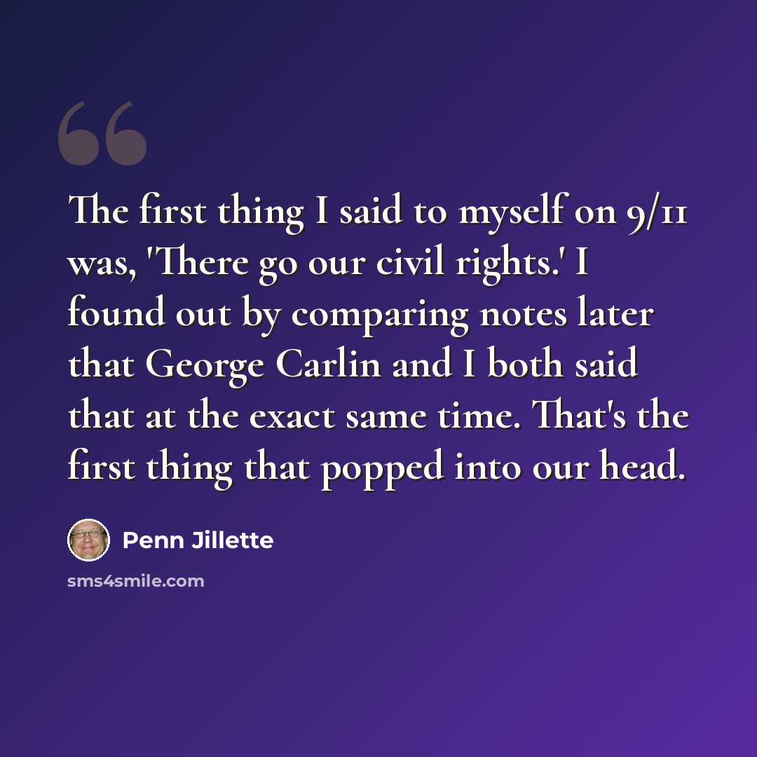 “The first thing I said to myself on 9/11 was, 'There go our civil rights.' I found out by comparing notes later that George Carlin and I both said that at the exact same time. That's the first thing that popped into our head.” quote by Penn Jillette