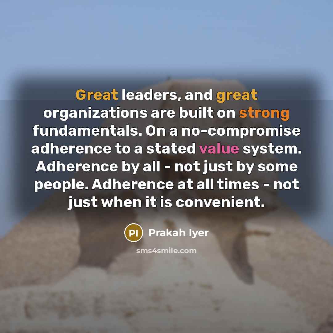“Great leaders, and great organizations are built on strong fundamentals. On a no-compromise adherence to a stated value system. Adherence by all - not just by some people. Adherence at all times - not just when it is convenient.” quote by Prakah Iyer