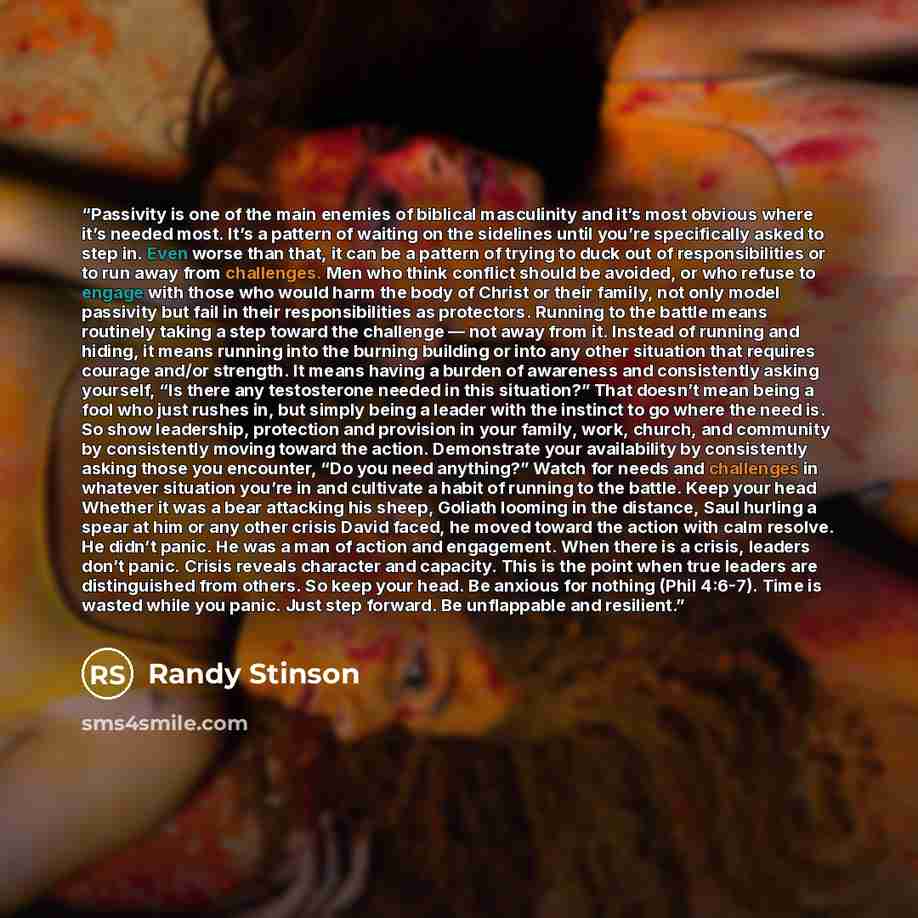 “Passivity is one of the main enemies of biblical masculinity and it’s most obvious where it’s needed most. It’s a pattern of waiting on the sidelines until you’re specifically asked to step in. Even worse than that, it can be a pattern of trying to duck out of responsibilities or to run away from…” quote by Randy Stinson