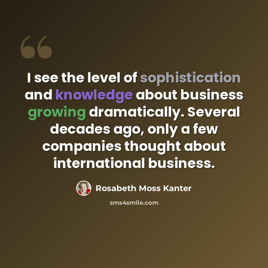 “I see the level of sophistication and knowledge about business growing dramatically. Several decades ago, only a few companies thought about international business.” quote by Rosabeth Moss Kanter
