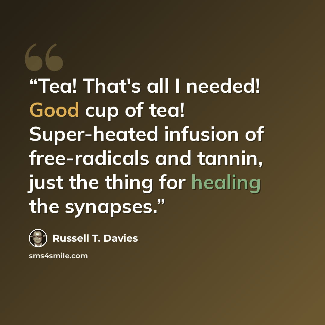 “Tea! That's all I needed! Good cup of tea! Super-heated infusion of free-radicals and tannin, just the thing for healing the synapses.” quote by Russell T. Davies