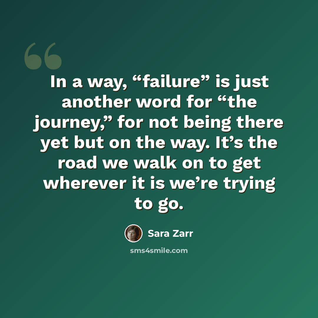 “In a way, “failure” is just another word for “the journey,” for not being there yet but on the way. It’s the road we walk on to get wherever it is we’re trying to go.” quote by Sara Zarr