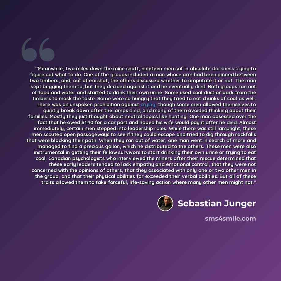 “Meanwhile, two miles down the mine shaft, nineteen men sat in absolute darkness trying to figure out what to do. One of the groups included a man whose arm had been pinned between two timbers, and, out of earshot, the others discussed whether to amputate it or not. The man kept begging them to…” quote by Sebastian Junger