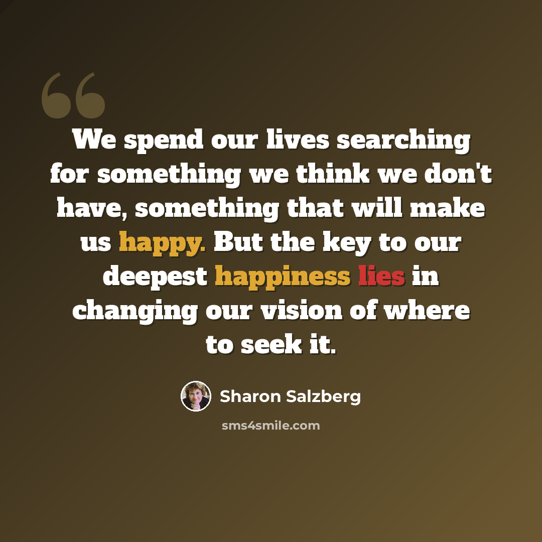 “We spend our lives searching for something we think we don't have, something that will make us happy. But the key to our deepest happiness lies in changing our vision of where to seek it.” quote by Sharon Salzberg