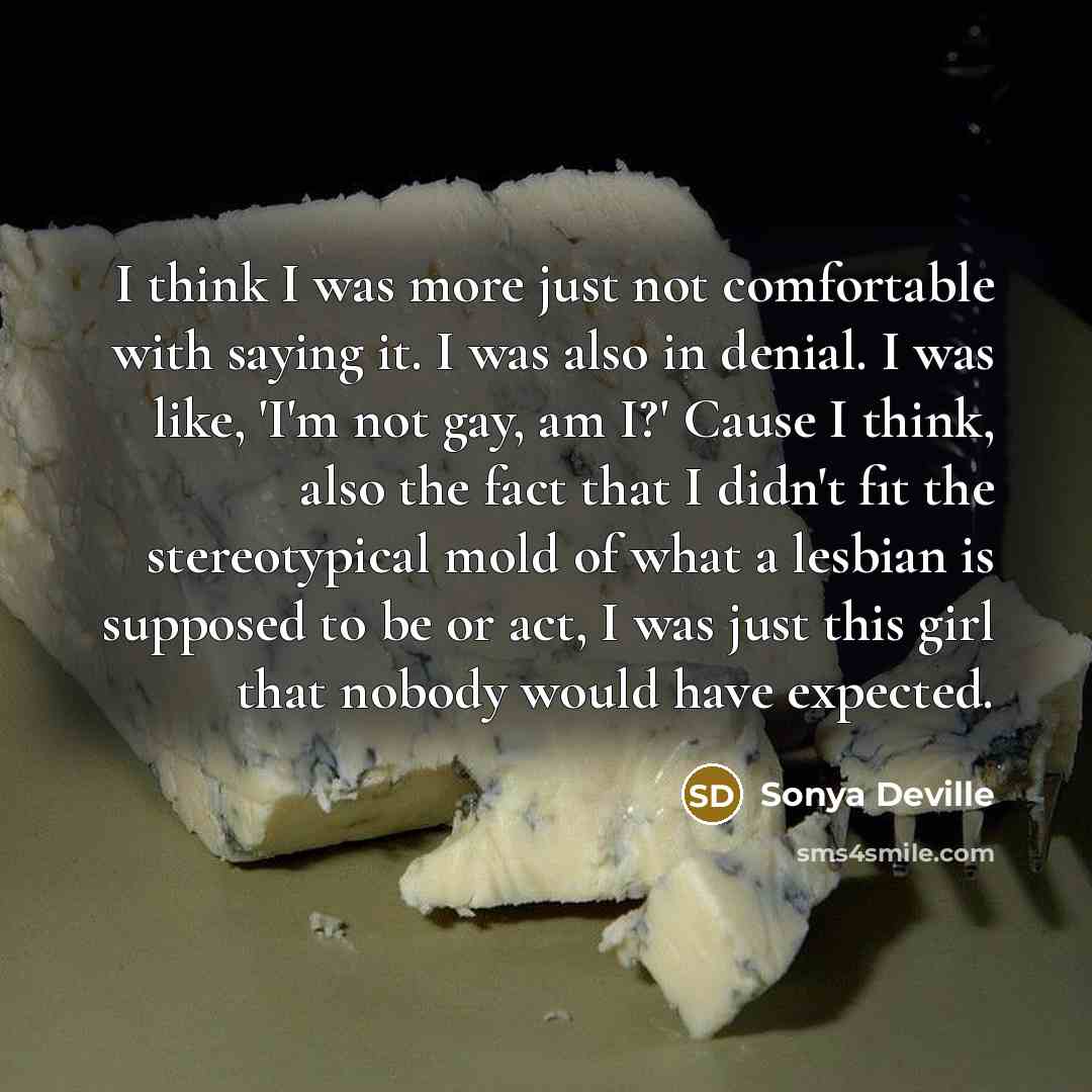 “I think I was more just not comfortable with saying it. I was also in denial. I was like, 'I'm not gay, am I?' Cause I think, also the fact that I didn't fit the stereotypical mold of what a lesbian is supposed to be or act, I was just this girl that nobody would have expected.” quote by Sonya Deville