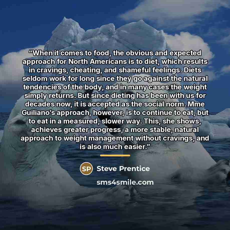 “When it comes to food, the obvious and expected approach for North Americans is to diet, which results in cravings, cheating, and shameful feelings. Diets seldom work for long since they go against the natural tendencies of the body, and in many cases the weight simply returns. But since dieting…” quote by Steve Prentice