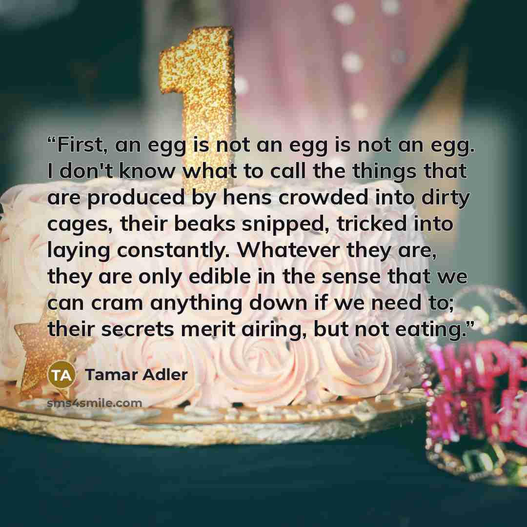 “First, an egg is not an egg is not an egg. I don't know what to call the things that are produced by hens crowded into dirty cages, their beaks snipped, tricked into laying constantly. Whatever they are, they are only edible in the sense that we can cram anything down if we need to; their secrets…” quote by Tamar Adler