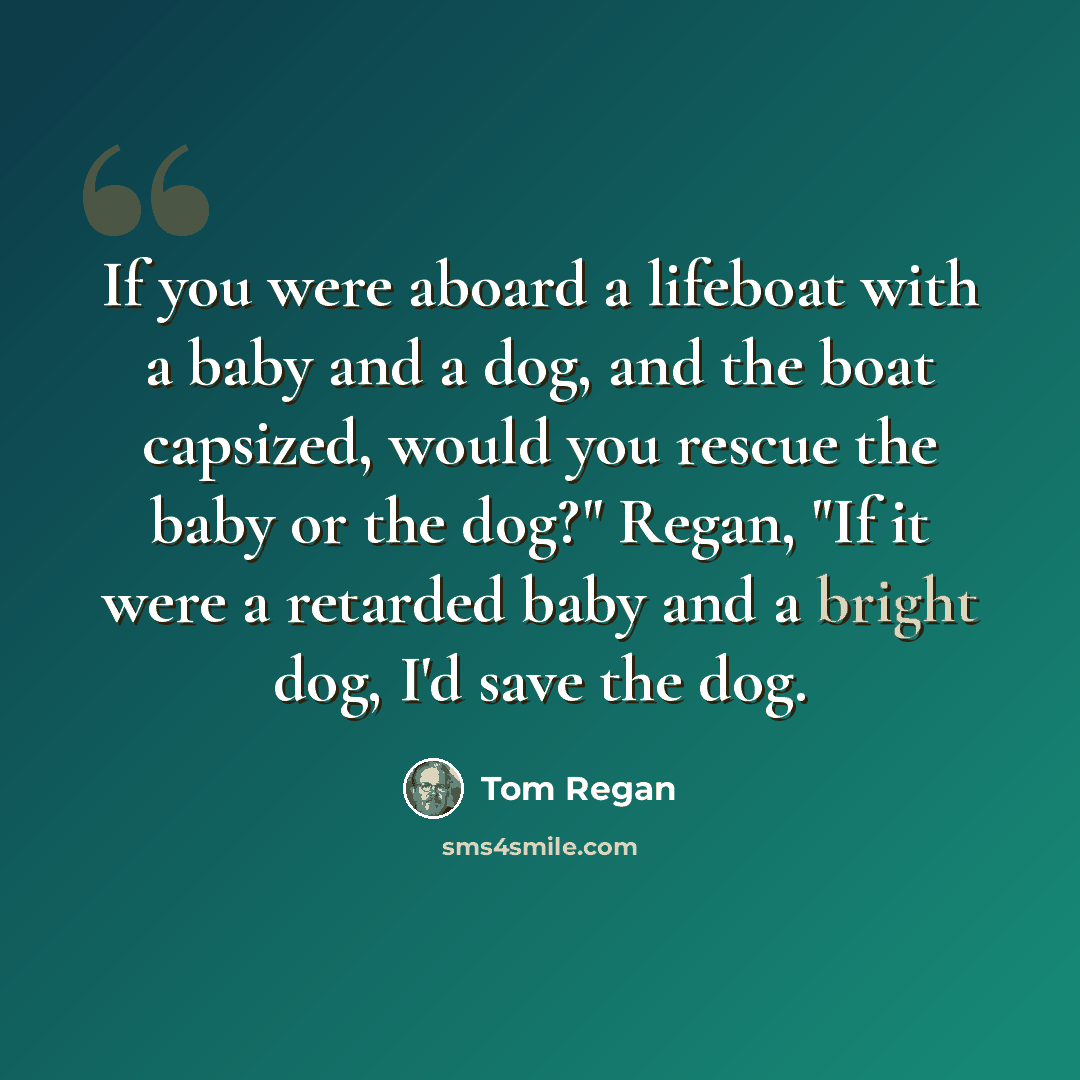 “If you were aboard a lifeboat with a baby and a dog, and the boat capsized, would you rescue the baby or the dog?" Regan, "If it were a retarded baby and a bright dog, I'd save the dog.” quote by Tom Regan