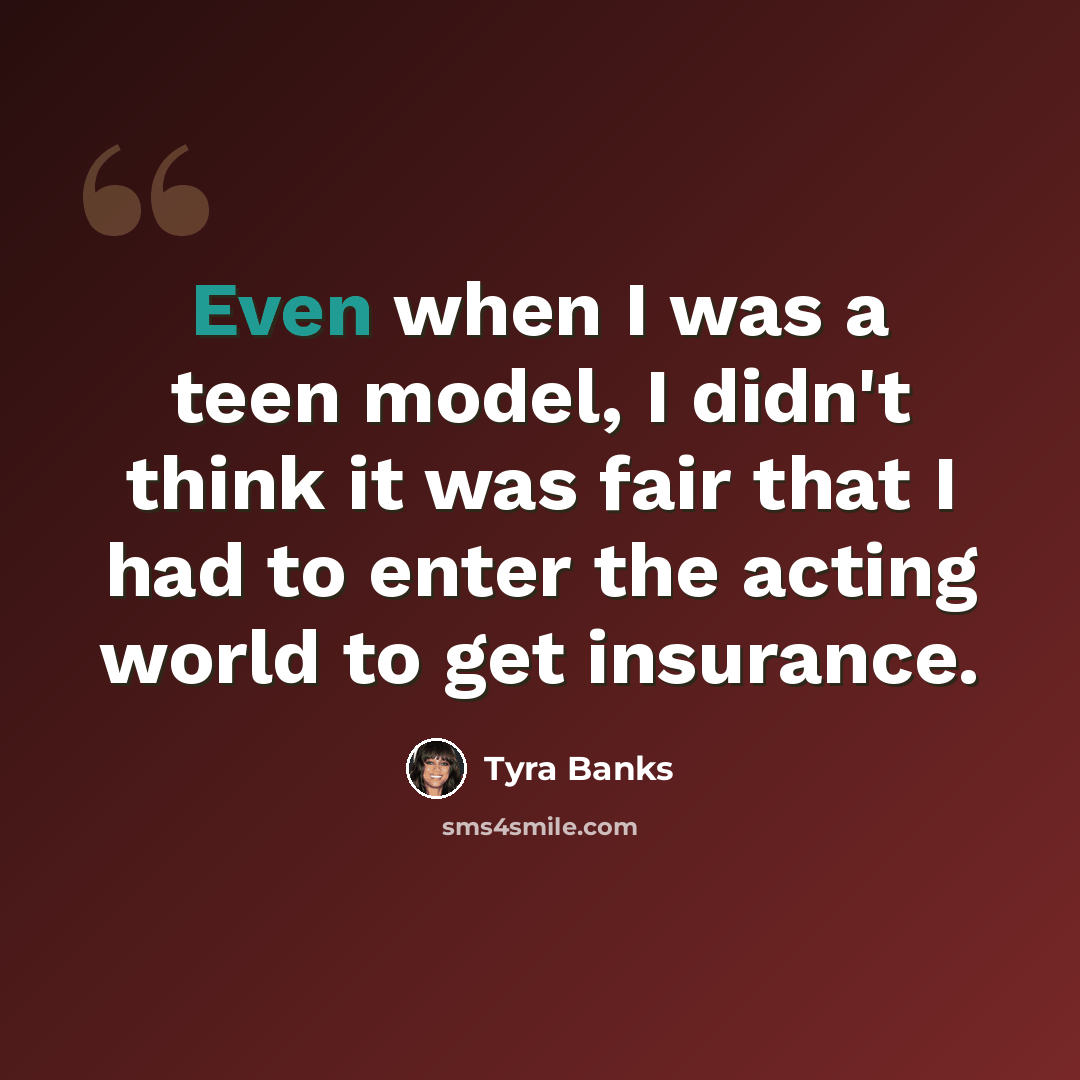“Even when I was a teen model, I didn't think it was fair that I had to enter the acting world to get insurance.” quote by Tyra Banks