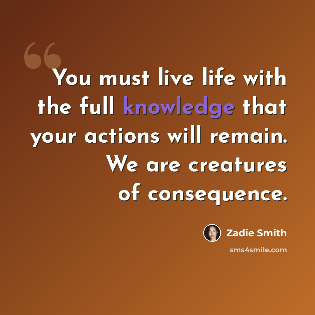 “You must live life with the full knowledge that your actions will remain. We are creatures of consequence.” quote by Zadie Smith