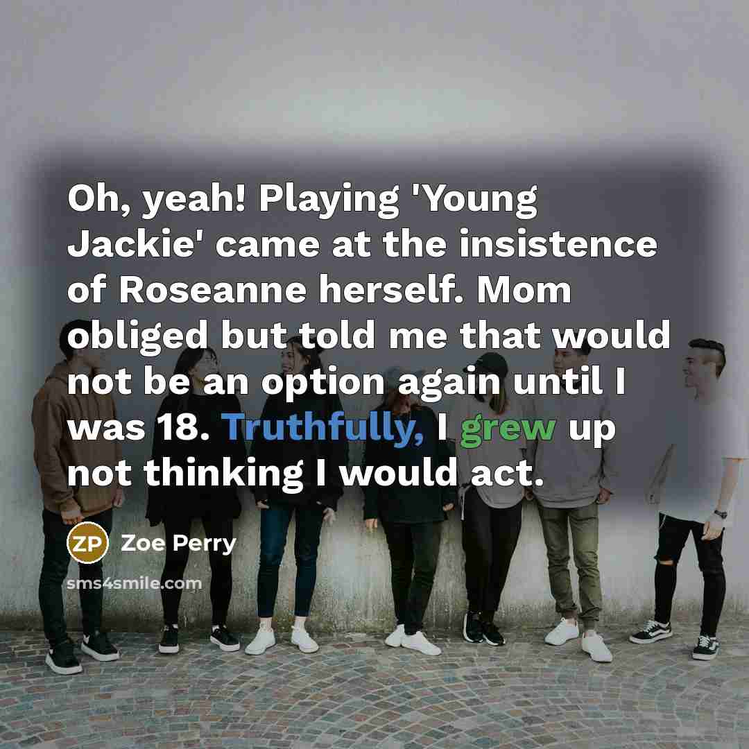 “Oh, yeah! Playing 'Young Jackie' came at the insistence of Roseanne herself. Mom obliged but told me that would not be an option again until I was 18. Truthfully, I grew up not thinking I would act.” quote by Zoe Perry