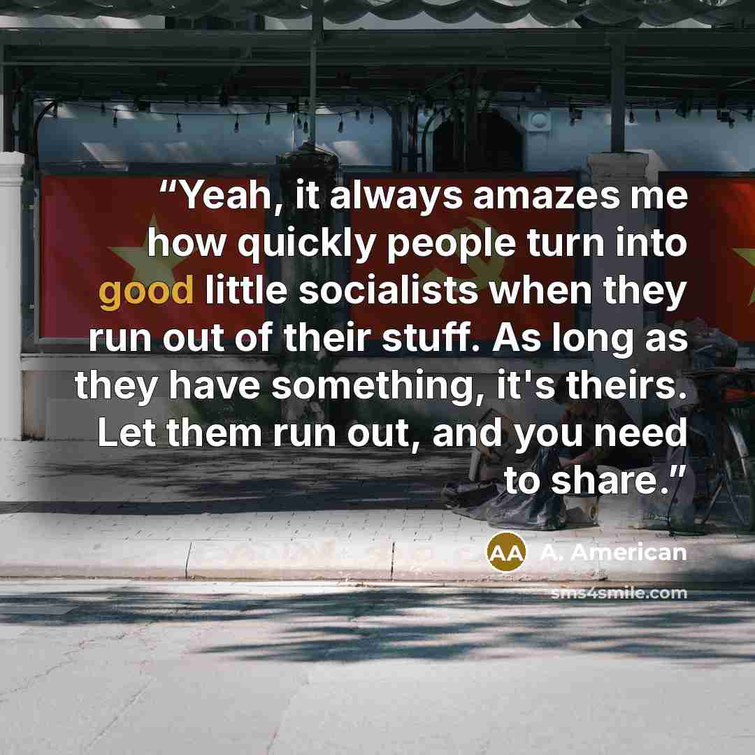 “Yeah, it always amazes me how quickly people turn into good little socialists when they run out of their stuff. As long as they have something, it's theirs. Let them run out, and you need to share.” quote by A. American