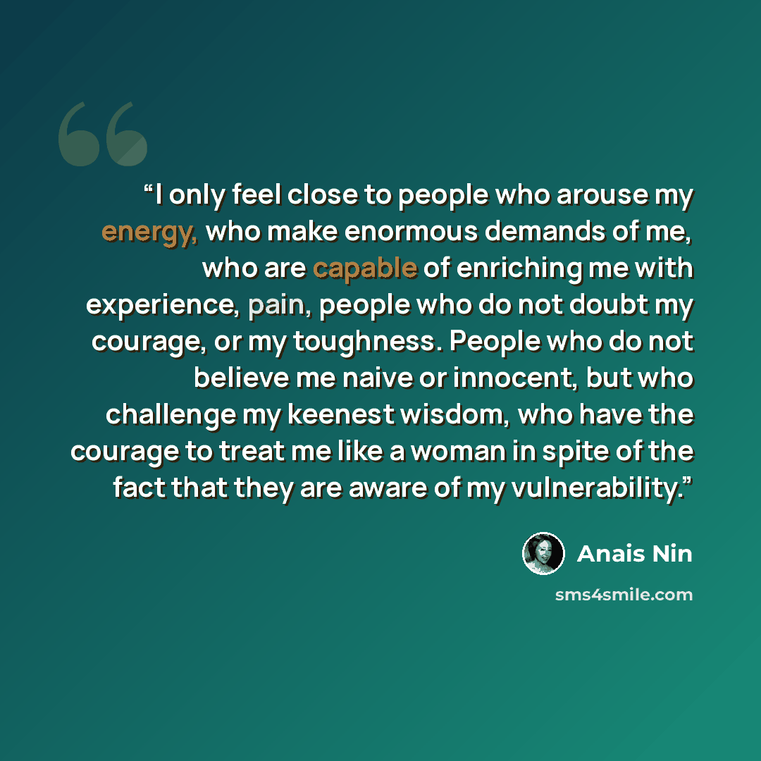 “I only feel close to people who arouse my energy, who make enormous demands of me, who are capable of enriching me with experience, pain, people who do not doubt my courage, or my toughness. People who do not believe me naive or innocent, but who challenge my keenest wisdom, who have the courage…” quote by Anaïs Nin