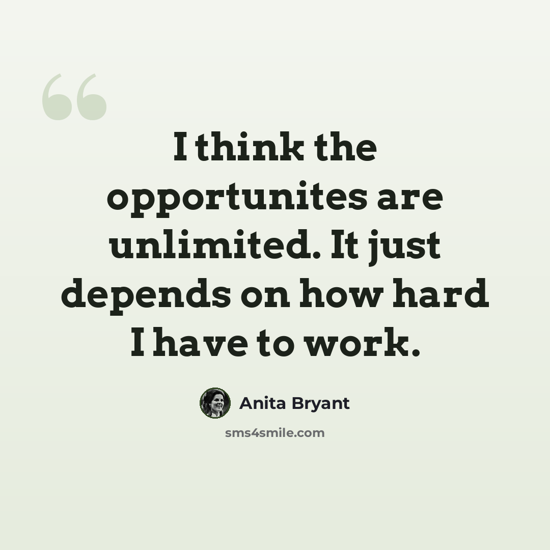 “I think the opportunites are unlimited. It just depends on how hard I have to work.” quote by Anita Bryant
