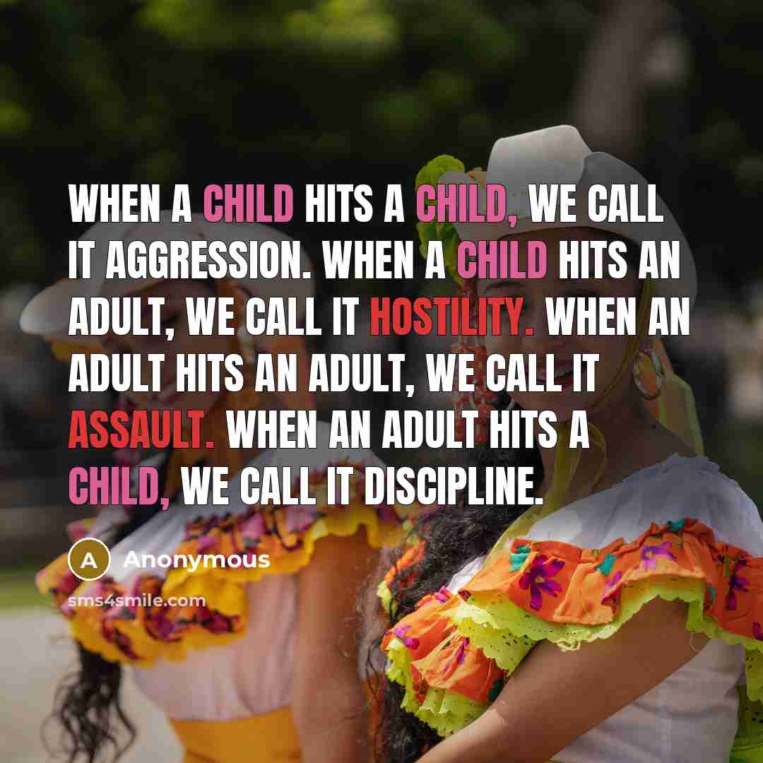 “When a child hits a child, we call it aggression. When a child hits an adult, we call it hostility. When an adult hits an adult, we call it assault. When an adult hits a child, we call it discipline.” quote by Anonymous