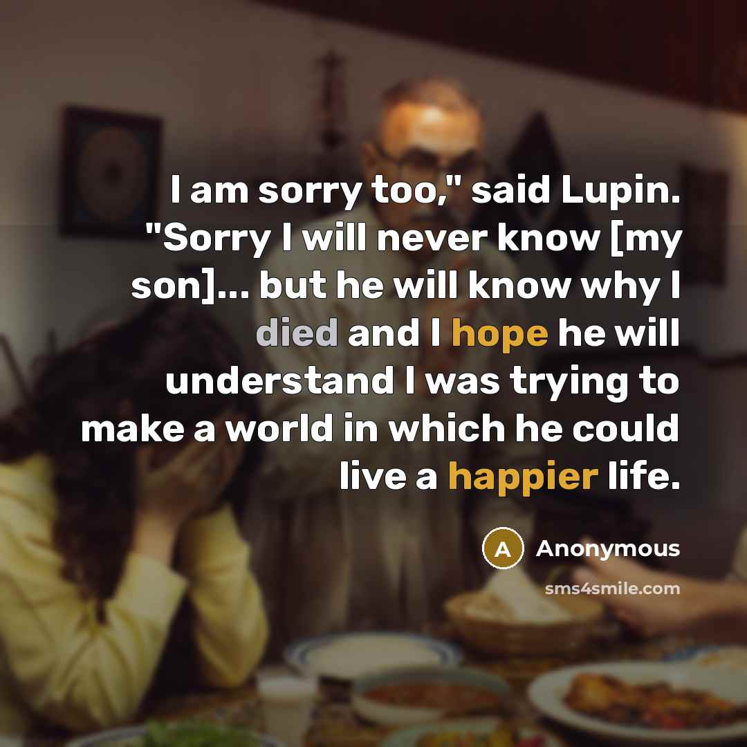 “I am sorry too," said Lupin. "Sorry I will never know [my son]... but he will know why I died and I hope he will understand I was trying to make a world in which he could live a happier life.” quote by Anonymous
