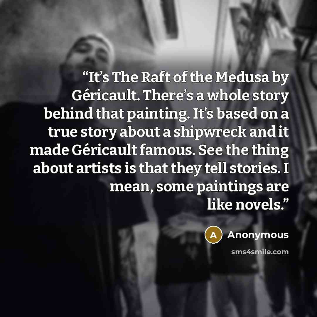 “It’s The Raft of the Medusa by Géricault. There’s a whole story behind that painting. It’s based on a true story about a shipwreck and it made Géricault famous. See the thing about artists is that they tell stories. I mean, some paintings are like novels.” quote by Anonymous