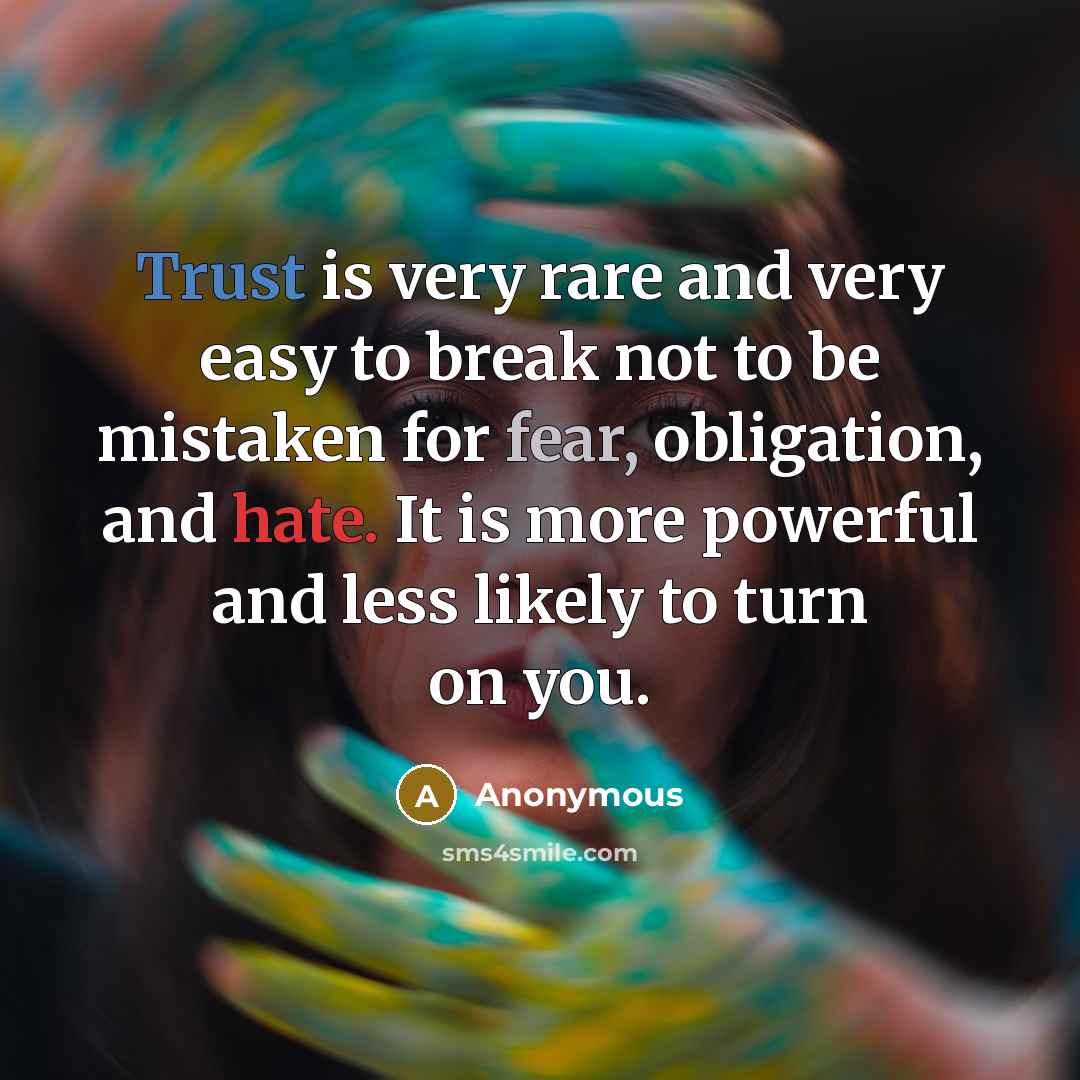 “Trust is very rare and very easy to break not to be mistaken for fear, obligation, and hate. It is more powerful and less likely to turn on you.” quote by Anonymous