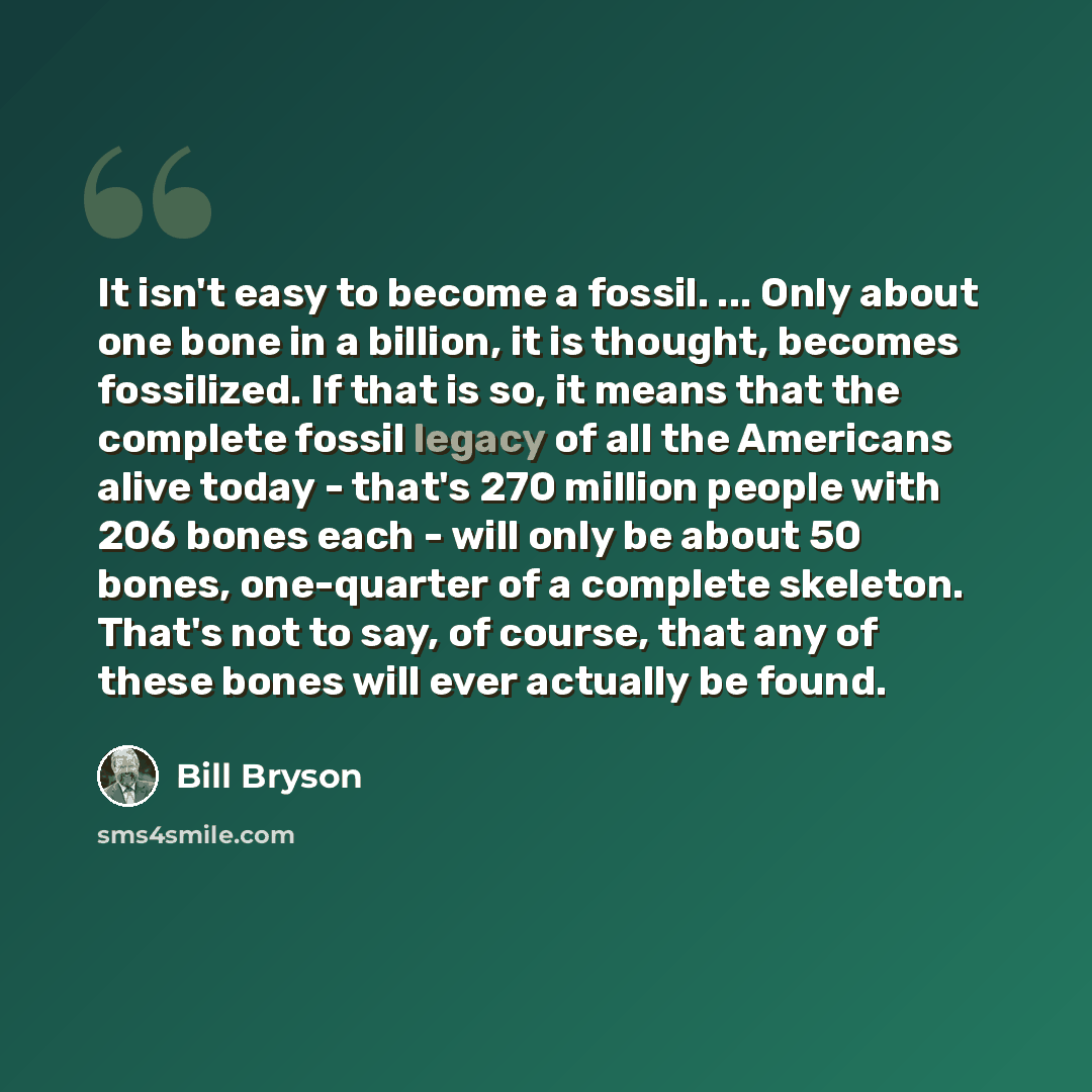 “It isn't easy to become a fossil. ... Only about one bone in a billion, it is thought, becomes fossilized. If that is so, it means that the complete fossil legacy of all the Americans alive today - that's 270 million people with 206 bones each - will only be about 50 bones, one-quarter of a…” quote by Bill Bryson